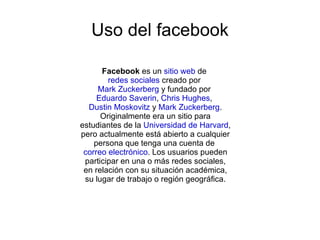 Uso del facebook

      Facebook es un sitio web de
        redes sociales creado por
     Mark Zuckerberg y fundado por
     Eduardo Saverin, Chris Hughes,
  Dustin Moskovitz y Mark Zuckerberg.
      Originalmente era un sitio para
estudiantes de la Universidad de Harvard,
pero actualmente está abierto a cualquier
    persona que tenga una cuenta de
 correo electrónico. Los usuarios pueden
 participar en una o más redes sociales,
 en relación con su situación académica,
 su lugar de trabajo o región geográfica.
 