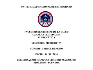 UNIVERSIDAD NACIONAL DE CHIMBORAZO
FACULTAD DE CIENCIAS DE LA SALUD
CARRERA DE MEDICINA
INFORMÁTICA
SEMESTRE: PRIMERO “B”
NOMBRE: CARLOS RENGIFO
FECHA: 16 / 11 / 2016
PERIODO ACADÉMICO: OCTUBRE 2016-MARZO 2017
RIOBAMBA- ECUADOR
 