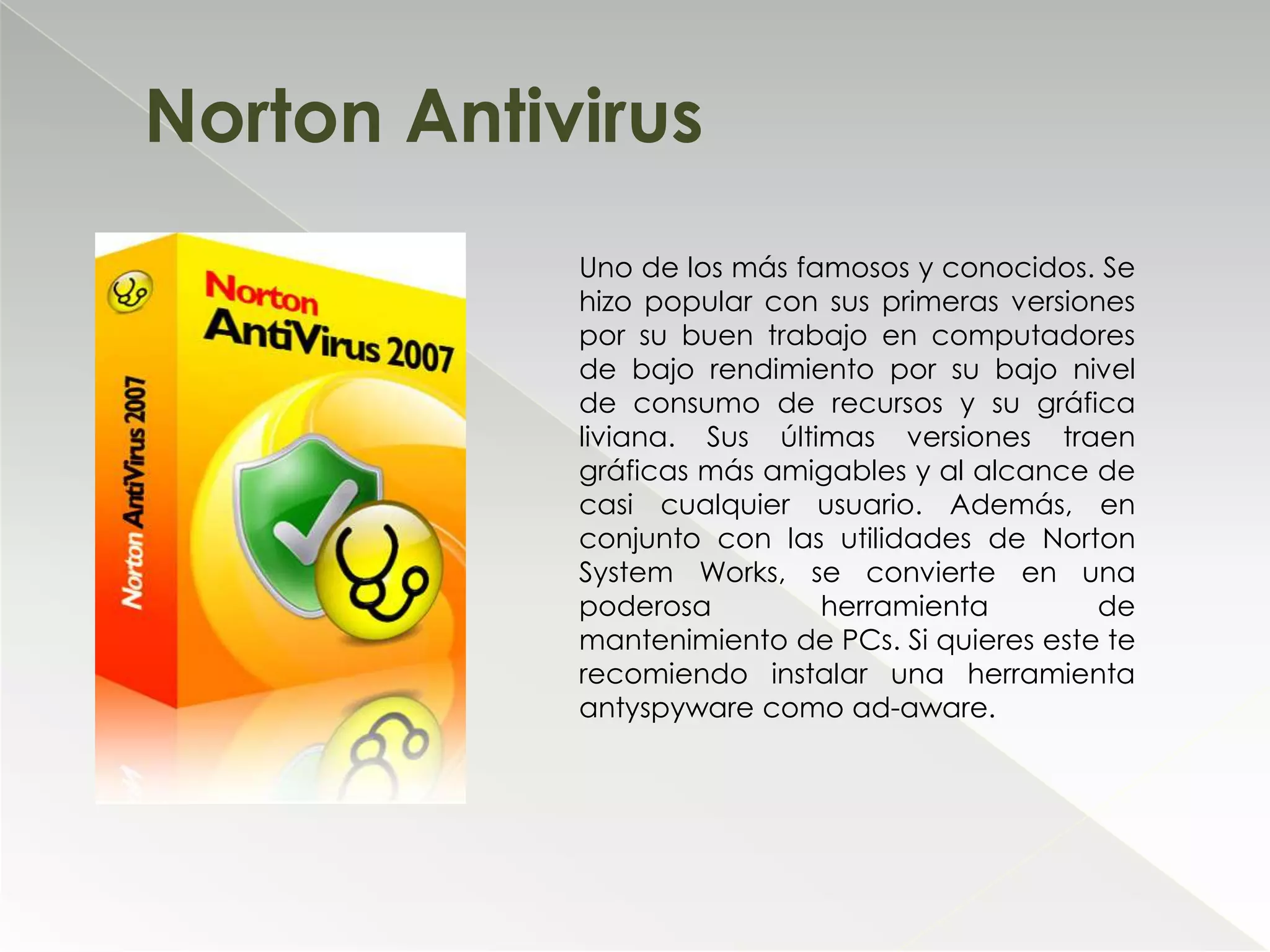 Norton AntivirusUno de los más famosos y conocidos. Se hizo popular con sus primeras versiones por su buen trabajo en computadores de bajo rendimiento por su bajo nivel de consumo de recursos y su gráfica liviana. Sus últimas versiones traen gráficas más amigables y al alcance de casi cualquier usuario. Además, en conjunto con las utilidades de Norton System Works, se convierte en una poderosa herramienta de mantenimiento de PCs. Si quieres este te recomiendo instalar una herramienta antyspyware como ad-aware.