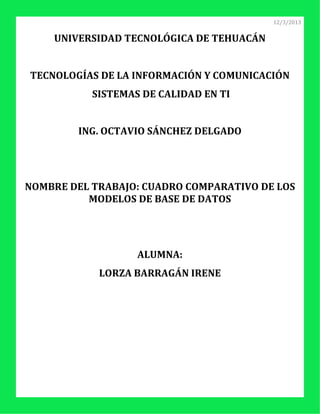 12/3/2013


    UNIVERSIDAD TECNOLÓGICA DE TEHUACÁN


TECNOLOGÍAS DE LA INFORMACIÓN Y COMUNICACIÓN
           SISTEMAS DE CALIDAD EN TI


        ING. OCTAVIO SÁNCHEZ DELGADO




NOMBRE DEL TRABAJO: CUADRO COMPARATIVO DE LOS
          MODELOS DE BASE DE DATOS




                   ALUMNA:
            LORZA BARRAGÁN IRENE
 