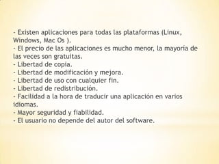 - Existen aplicaciones para todas las plataformas (Linux,
Windows, Mac Os ).
- El precio de las aplicaciones es mucho menor, la mayoría de
las veces son gratuitas.
- Libertad de copia.
- Libertad de modificación y mejora.
- Libertad de uso con cualquier fin.
- Libertad de redistribución.
- Facilidad a la hora de traducir una aplicación en varios
idiomas.
- Mayor seguridad y fiabilidad.
- El usuario no depende del autor del software.
 