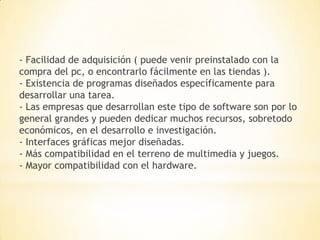 - Facilidad de adquisición ( puede venir preinstalado con la
compra del pc, o encontrarlo fácilmente en las tiendas ).
- Existencia de programas diseñados específicamente para
desarrollar una tarea.
- Las empresas que desarrollan este tipo de software son por lo
general grandes y pueden dedicar muchos recursos, sobretodo
económicos, en el desarrollo e investigación.
- Interfaces gráficas mejor diseñadas.
- Más compatibilidad en el terreno de multimedia y juegos.
- Mayor compatibilidad con el hardware.
 