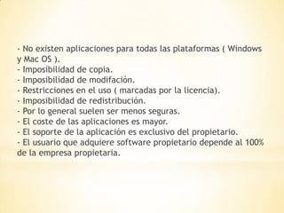 - No existen aplicaciones para todas las plataformas ( Windows
y Mac OS ).
- Imposibilidad de copia.
- Imposibilidad de modifación.
- Restricciones en el uso ( marcadas por la licencia).
- Imposibilidad de redistribución.
- Por lo general suelen ser menos seguras.
- El coste de las aplicaciones es mayor.
- El soporte de la aplicación es exclusivo del propietario.
- El usuario que adquiere software propietario depende al 100%
de la empresa propietaria.
 