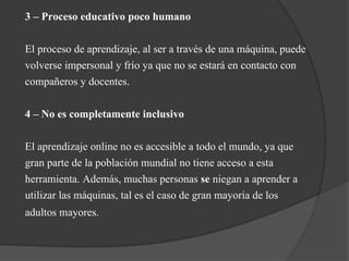 3 – Proceso educativo poco humano
El proceso de aprendizaje, al ser a través de una máquina, puede
volverse impersonal y frío ya que no se estará en contacto con
compañeros y docentes.
4 – No es completamente inclusivo
El aprendizaje online no es accesible a todo el mundo, ya que
gran parte de la población mundial no tiene acceso a esta
herramienta. Además, muchas personas se niegan a aprender a
utilizar las máquinas, tal es el caso de gran mayoría de los
adultos mayores.
 