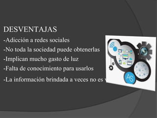 DESVENTAJAS
-Adicción a redes sociales
-No toda la sociedad puede obtenerlas
-Implican mucho gasto de luz
-Falta de conocimiento para usarlos
-La información brindada a veces no es verídica.
 
