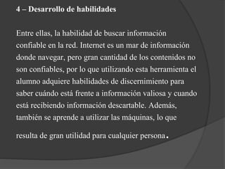 4 – Desarrollo de habilidades
Entre ellas, la habilidad de buscar información
confiable en la red. Internet es un mar de información
donde navegar, pero gran cantidad de los contenidos no
son confiables, por lo que utilizando esta herramienta el
alumno adquiere habilidades de discernimiento para
saber cuándo está frente a información valiosa y cuando
está recibiendo información descartable. Además,
también se aprende a utilizar las máquinas, lo que
resulta de gran utilidad para cualquier persona.
 