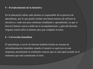 5 – Fortalecimiento de la iniciativa
En la educación online cada alumno es responsable de su proceso de
aprendizaje, por lo que puede resultar una buena manera de reforzar la
iniciativa de cada uno para continuar estudiando y aprendiendo; ya que si
bien los buenos cursos conllevan el acompañamiento y guía del docente,
ninguno estará sobre el alumno para que complete la tarea.
6 – Corrección inmediata
El aprendizaje a través de Internet también brinda un sistema de
retroalimentación inmediata cuando el usuario se equivoca en una
respuesta, permitiendo al estudiante conocer que se está equivocando en el
momento que está cometiendo el error.
 