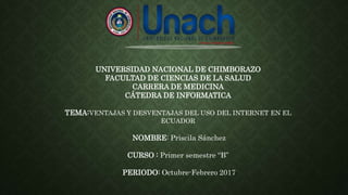 UNIVERSIDAD NACIONAL DE CHIMBORAZO
FACULTAD DE CIENCIAS DE LA SALUD
CARRERA DE MEDICINA
CÁTEDRA DE INFORMATICA
TEMA:VENTAJAS Y DESVENTAJAS DEL USO DEL INTERNET EN EL
ECUADOR
NOMBRE: Priscila Sánchez
CURSO : Primer semestre “B”
PERIODO: Octubre-Febrero 2017
 