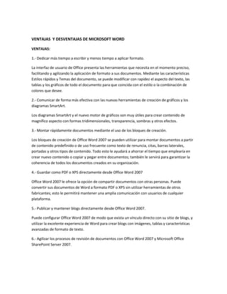 VENTAJAS Y DESVENTAJAS DE MICROSOFT WORD
VENTAJAS:
1.- Dedicar más tiempo a escribir y menos tiempo a aplicar formato.
La interfaz de usuario de Office presenta las herramientas que necesita en el momento preciso,
facilitando y agilizando la aplicación de formato a sus documentos. Mediante las características
Estilos rápidos y Temas del documento, se puede modificar con rapidez el aspecto del texto, las
tablas y los gráficos de todo el documento para que coincida con el estilo o la combinación de
colores que desee.
2.- Comunicar de forma más efectiva con las nuevas herramientas de creación de gráficos y los
diagramas SmartArt.
Los diagramas SmartArt y el nuevo motor de gráficos son muy útiles para crear contenido de
magnífico aspecto con formas tridimensionales, transparencia, sombras y otros efectos.
3.- Montar rápidamente documentos mediante el uso de los bloques de creación.
Los bloques de creación de Office Word 2007 se pueden utilizar para montar documentos a partir
de contenido predefinido o de uso frecuente como texto de renuncia, citas, barras laterales,
portadas y otros tipos de contenido. Todo esto le ayudará a ahorrar el tiempo que emplearía en
crear nuevo contenido o copiar y pegar entre documentos; también le servirá para garantizar la
coherencia de todos los documentos creados en su organización.
4.- Guardar como PDF o XPS directamente desde Office Word 2007
Office Word 2007 le ofrece la opción de compartir documentos con otras personas. Puede
convertir sus documentos de Word a formato PDF o XPS sin utilizar herramientas de otros
fabricantes; esto le permitirá mantener una amplia comunicación con usuarios de cualquier
plataforma.
5.- Publicar y mantener blogs directamente desde Office Word 2007.
Puede configurar Office Word 2007 de modo que exista un vínculo directo con su sitio de blogs, y
utilizar la excelente experiencia de Word para crear blogs con imágenes, tablas y características
avanzadas de formato de texto.
6.- Agilizar los procesos de revisión de documentos con Office Word 2007 y Microsoft Office
SharePoint Server 2007.

 