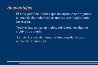 desventajas
   El navegador de internet que incorpora este programa
   no maneja del todo bien las nuevas tecnologias como
   Javascript.
   Todavia hay partes en ingles, sobre todo en algunos
   archivos de ayuda.
    La interfaz esta demasiado sobrecargada, lo que
   reduce la flexibilidad.
 