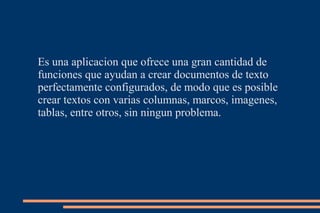 Es una aplicacion que ofrece una gran cantidad de
funciones que ayudan a crear documentos de texto
perfectamente configurados, de modo que es posible
crear textos con varias columnas, marcos, imagenes,
tablas, entre otros, sin ningun problema.
 