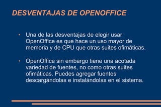 DESVENTAJAS DE OPENOFFICE

    Una de las desventajas de elegir usar
     OpenOffice es que hace un uso mayor de
     memoria y de CPU que otras suites ofimáticas.

    OpenOffice sin embargo tiene una acotada
     variedad de fuentes, no como otras suites
     ofimáticas. Puedes agregar fuentes
     descargándolas e instalándolas en el sistema.
 