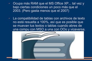 ✔   Ocupa más RAM que el MS Office XP... tal vez y
    bajo ciertas condiciones un poco más que el
    2003. (Pero gasta menos que el 2007)

✔   La compatibilidad de tablas con archivos de texto
    no está resuelta a 100%, así que es posible que
    se muevan tus textos o tablas cuando abres de
    una compu con MSO a una con OOo y viceversa.
 