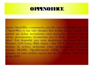 OP E
                       P NOF ICE
                            F


Apache OpenOffice, comúnmente conocido como OpenOffice.org, OOo
u OpenOffice, es una suite ofimática libre (código abierto y distribución
gratuita) que incluye herramientas como procesador de textos, hoja de
cálculo, presentaciones, herramientas para el dibujo vectorial y base de
datos.7 Está disponible para varias plataformas, tales como Microsoft
Windows, GNU/Linux, BSD, Solaris y Mac OS X. Soporta numerosos
formatos de archivo, incluyendo como predeterminado el formato
estándar ISO/IEC OpenDocument (ODF), entre otros formatos
comunes, así como también soporta más de 110 idiomas, desde febrero
del año 2010.
 