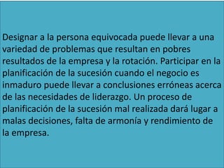 Designar a la persona equivocada puede llevar a una
variedad de problemas que resultan en pobres
resultados de la empresa y la rotación. Participar en la
planificación de la sucesión cuando el negocio es
inmaduro puede llevar a conclusiones erróneas acerca
de las necesidades de liderazgo. Un proceso de
planificación de la sucesión mal realizada dará lugar a
malas decisiones, falta de armonía y rendimiento de
la empresa.
 