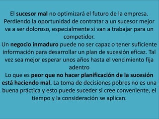 El sucesor mal no optimizará el futuro de la empresa.
Perdiendo la oportunidad de contratar a un sucesor mejor
va a ser doloroso, especialmente si van a trabajar para un
competidor.
Un negocio inmaduro puede no ser capaz o tener suficiente
información para desarrollar un plan de sucesión eficaz. Tal
vez sea mejor esperar unos años hasta el vencimiento fija
adentro
Lo que es peor que no hacer planificación de la sucesión
está haciendo mal. La toma de decisiones pobres no es una
buena práctica y esto puede suceder si cree conveniente, el
tiempo y la consideración se aplican.
 