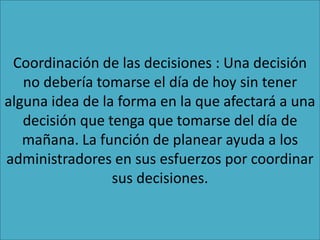 Coordinación de las decisiones : Una decisión
no debería tomarse el día de hoy sin tener
alguna idea de la forma en la que afectará a una
decisión que tenga que tomarse del día de
mañana. La función de planear ayuda a los
administradores en sus esfuerzos por coordinar
sus decisiones.
 
