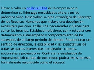 Llevar a cabo un análisis FODA de la empresa para
determinar su liderazgo necesidades ahora y en los
próximos años. Desarrollar un plan estratégico de liderazgo
de los Recursos Humanos que incluye una descripción
exhaustiva posición, análisis de necesidades y planes para
cerrar las brechas. Establecer relaciones con y estudiar con
detenimiento el desempeño y comportamiento de los
sucesores de un largo período de tiempo. Proporcionar un
sentido de dirección, la estabilidad y las expectativas de
todas las partes interesadas: empleados, clientes,
accionistas y proveedores. Contratar a empleados de
importancia crítica que de otro modo podría irse si no está
formalmente reconocido como el sucesor.
 