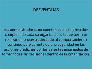 DESVENTAJAS
Los administradores no cuentan con la información
completa de toda su organización, la que permite
realizar un proceso adecuado al comportamiento
continuo pero carente de una seguridad en las
acciones predichas por los gerentes encargados de
tomar todas las decisiones dentro de la organización.
 