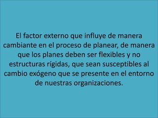 El factor externo que influye de manera
cambiante en el proceso de planear, de manera
que los planes deben ser flexibles y no
estructuras rígidas, que sean susceptibles al
cambio exógeno que se presente en el entorno
de nuestras organizaciones.
 