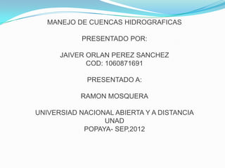 MANEJO DE CUENCAS HIDROGRAFICAS

            PRESENTADO POR:

      JAIVER ORLAN PEREZ SANCHEZ
             COD: 1060871691

             PRESENTADO A:

           RAMON MOSQUERA

UNIVERSIAD NACIONAL ABIERTA Y A DISTANCIA
                 UNAD
            POPAYA- SEP,2012
 
