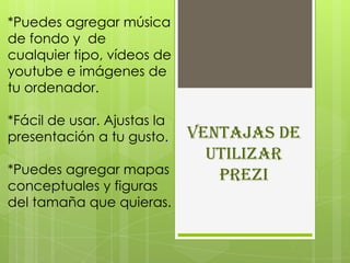 *Puedes agregar música
de fondo y de
cualquier tipo, vídeos de
youtube e imágenes de
tu ordenador.

*Fácil de usar. Ajustas la
presentación a tu gusto.     Ventajas de
                               utilizar
*Puedes agregar mapas           Prezi
conceptuales y figuras
del tamaña que quieras.
 