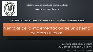 HOSPITAL INFANTIL DE MÉXICO FEDERICO GÓMEZ 
SERVICIOS FARMACÉUTICOS 
IX CURSO-TALLER DE BACTERIEMIAS RELACIONADAS A LÍNEAS INTRAVASCULARES 
Ventajas de la implementación de un sistema 
de dosis unitarias. 
L.F. Ortiz Corchado Miriam 
L.F. Gómez Barragán Giovanni 
México, D.F. Septiembre de 2014 
 