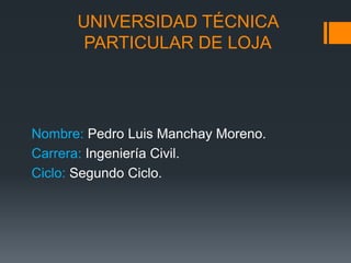 UNIVERSIDAD TÉCNICA
PARTICULAR DE LOJA
Nombre: Pedro Luis Manchay Moreno.
Carrera: Ingeniería Civil.
Ciclo: Segundo Ciclo.
 