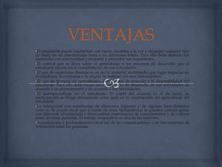 •El estudiante puede interactuar con varios docentes a la vez y despejar cualquier tipo
de duda en un determinado tema o en diferentes temas. Para ello debe abordar sus
materiales con anterioridad y preparar y presentar sus inquietudes.
•El control que se lleva sobre el aprendizaje y los procesos de desarrollo que el
estudiante ejecuta en el cumplimiento de sus actividades.
•El uso de materiales dinámicos, es decir, material multimedia que logre impactar en
el estudiante la confianza y la alegría de trabajar con esas herramientas.
•El uso de tiempos de aprendizajes distribuidos de acuerdo a la disponibilidad del
estudiante. Para ello debe trazar un cronograma de desarrollo de sus actividades de
acuerdo a un planeamiento y de acuerdo a sus necesidades.
•El autoaprendizaje en el estudiante. El papel del docente es el de tutor, su
participación se dirige únicamente como guía en la construcción del aprendizaje del
estudiante.
•La interacción con estudiantes de diferentes regiones y de algunas bien distantes
entre sí. Se puede decir que a través de estas herramientas se pueden conocer gente
con diferente idiosincrasia e intercambiar experiencias de conocimientos y de valores
entre diversas personas. El trabajo cooperativo es una de las mayores.
•Actualización y profundización en el uso de las comunicaciones y de herramientas de
interacción entre las personas.
 