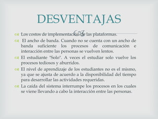  Los costos de implementación de las plataformas.
 El ancho de banda. Cuando no se cuenta con un ancho de
banda suficiente los procesos de comunicación e
interacción entre las personas se vuelven lentos.
 El estudiante "Solo". A veces el estudiar solo vuelve los
procesos tediosos y aburridos.
 El nivel de aprendizaje de los estudiantes no es el mismo,
ya que se ajusta de acuerdo a la disponibilidad del tiempo
para desarrollar las actividades requeridas.
 La caída del sistema interrumpe los procesos en los cuales
se viene llevando a cabo la interacción entre las personas.
DESVENTAJAS
 