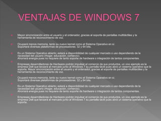  Mayor sincronización entre el usuario y el ordenador, gracias al soporte de pantallas multitáctiles y la
herramienta de reconocimiento de voz.
 Ocupará menos memoria, tanto su nuevo kernel como el Sistema Operativo en sí.
Soportará diversas plataformas de procesadores: 32 y 64 bits.
 Es un Sistema Operativo abierto; estará a disponibilidad de cualquier mercado o uso dependiendo de la
necesidad del usuario (Hogar, educación, comercio).
Ahorrará energía pues no requiere de tanto soporte de hardware o integración de tantos componentes.

Empresas desarrolladoras de Hardware podrán impulsar el comercio de sus productos, un vivo ejemplo es la
empresa Dell que lanzará al mercado junto al Windows 7 su pantalla táctil pues abrá un sistema operativo que la
soporta. Mayor sincronización entre el usuario y el ordenador, gracias al soporte de pantallas multitáctiles y la
herramienta de reconocimiento de voz.

Ocupará menos memoria, tanto su nuevo kernel como el Sistema Operativo en sí.
Soportará diversas plataformas de procesadores: 32 y 64 bits.

Es un Sistema Operativo abierto; estará a disponibilidad de cualquier mercado o uso dependiendo de la
necesidad del usuario (Hogar, educación, comercio).
Ahorrará energía pues no requiere de tanto soporte de hardware o integración de tantos componentes.

Empresas desarrolladoras de Hardware podrán impulsar el comercio de sus productos, un vivo ejemplo es la
empresa Dell que lanzará al mercado junto al Windows 7 su pantalla táctil pues abrá un sistema operativo que la
soporta.
 