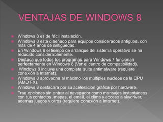  Windows 8 es de fácil instalación.
 Windows 8 esta diseñado para equipos considerados antiguos, con
más de 4 años de antigüedad.
 En Windows 8 el tiempo de arranque del sistema operativo se ha
reducido considerablemente.
 Destaca que todos los programas para Windows 7 funcionan
perfectamente en Windows 8 (Ver el centro de compatibilidad).
 Windows 8 incluye una completa suite antimalware (requiere
conexión a Internet).
 Windows 8 aprovecha al máximo los múltiples núcleos de la CPU
(AMD FX).
 Windows 8 destacará por su aceleración gráfica por hardware.
 Trae opciones sin entrar al navegador como mensajes instantáneos
con tus contactos ,mapas, el email, el clima y acceso a skydriver,
ademas juegos y otros (requiere conexión a Internet).
 