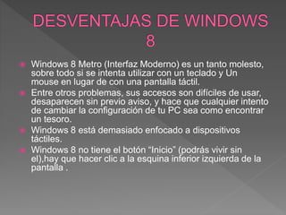  Windows 8 Metro (Interfaz Moderno) es un tanto molesto,
sobre todo si se intenta utilizar con un teclado y Un
mouse en lugar de con una pantalla táctil.
 Entre otros problemas, sus accesos son difíciles de usar,
desaparecen sin previo aviso, y hace que cualquier intento
de cambiar la configuración de tu PC sea como encontrar
un tesoro.
 Windows 8 está demasiado enfocado a dispositivos
táctiles.
 Windows 8 no tiene el botón “Inicio” (podrás vivir sin
el),hay que hacer clic a la esquina inferior izquierda de la
pantalla .
 