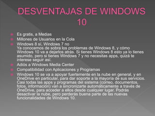 Es gratis, a Medias
 Millones de Usuarios en la Cola
 Windows 8 sí, Windows 7 no
Ya conocemos de sobra los problemas de Windows 8, y cómo
Windows 10 va a dejarlos atrás. Si tienes Windows 8 esto ya lo tienes
asumido, pero si tienes Windows 7 y no necesitas apps, quizá te
interese seguir así.
 Adiós a Windows Media Center
 Compatibilidad con Aplicaciones y Programas
 Windows 10 se va a apoyar fuertemente en la nube en general, y en
OneDrive en particular, para dar soporte a la mayoría de sus servicios.
Casi todas las apps y programas del sistema (correo, documentos,
fotos, información) van a sincronizarte automáticamente a través de
OneDrive, para acceder a ellos desde cualquier lugar. Podrás
desactivar la nube, pero perderás buena parte de las nuevas
funcionalidades de Windows 10.
 