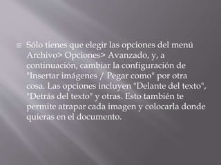  Sólo tienes que elegir las opciones del menú
Archivo> Opciones> Avanzado, y, a
continuación, cambiar la configuración de
"Insertar imágenes / Pegar como" por otra
cosa. Las opciones incluyen "Delante del texto",
"Detrás del texto" y otras. Esto también te
permite atrapar cada imagen y colocarla donde
quieras en el documento.
 