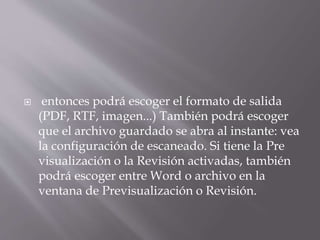  entonces podrá escoger el formato de salida
(PDF, RTF, imagen...) También podrá escoger
que el archivo guardado se abra al instante: vea
la configuración de escaneado. Si tiene la Pre
visualización o la Revisión activadas, también
podrá escoger entre Word o archivo en la
ventana de Previsualización o Revisión.
 