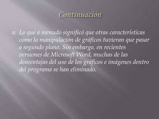  Lo que a menudo significó que otras características
como la manipulación de gráficos tuvieran que pasar
a segundo plano. Sin embargo, en recientes
versiones de Microsoft Word, muchas de las
desventajas del uso de los gráficos e imágenes dentro
del programa se han eliminado.
 