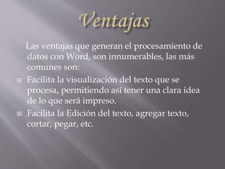 Las ventajas que generan el procesamiento de
datos con Word, son innumerables, las más
comunes son:
 Facilita la visualización del texto que se
procesa, permitiendo así tener una clara idea
de lo que será impreso.
 Facilita la Edición del texto, agregar texto,
cortar, pegar, etc.
 