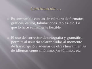  Es compatible con un sin número de formatos,
gráficos, estilos, tabulaciones, tablas, etc. Lo
que lo hace sumamente flexible.
 El uso del corrector de ortografía y gramática,
permite al usuario aclarar dudas al momento
de transcripción, además de otras herramientas
de idiomas como sinónimos/antónimos, etc.
 