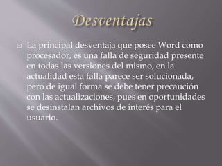  La principal desventaja que posee Word como
procesador, es una falla de seguridad presente
en todas las versiones del mismo, en la
actualidad esta falla parece ser solucionada,
pero de igual forma se debe tener precaución
con las actualizaciones, pues en oportunidades
se desinstalan archivos de interés para el
usuario.
 