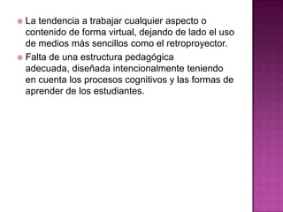 La tendencia a trabajar cualquier aspecto o contenido de forma virtual, dejando de lado el uso de medios más sencillos como el retroproyector.Falta de una estructura pedagógica adecuada, diseñada intencionalmente teniendo en cuenta los procesos cognitivos y las formas de aprender de los estudiantes.
