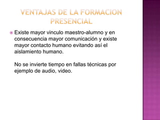 VENTAJAS DE LA FORMACION PRESENCIAL Existe mayor vinculo maestro-alumno y en consecuencia mayor comunicación y existe mayor contacto humano evitando así el aislamiento humano.No se invierte tiempo en fallas técnicas por ejemplo de audio, video.