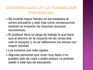 DESVENTAJAS DE LA FORMACION PRESENCIALSe invierte mayor tiempo en los traslados al centro educativo y esto trae como consecuencia también la inversión de mayores recursos económicos.El profesor lleva la carga de trabajo lo que hace que el alumno en la mayoría de las veces sea solo el receptor y no se reflexionen los temas con mayor claridad.Los horarios son mas rígidos.Algunas personas que viven muy lejos o no pueden salir de casa o están presos no podrían asistir a este tipo de educación.