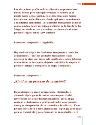2Título
Fecha
Las alteraciones genéticas de los alimentos empezaron hace
mucho tiempo para conseguir erradicar el hambre en el
mundo (entre otras cosas), pero las investigaciones fueron
tomando un rumbo diferente, siendo aplicado el conocimiento
a la industria alimentaria. Los alimentos transgénicos como los
conocemos hoy tienen sus orígenes a finales de la década de los
90 que es cuando se crea e introduce en el mercado el primer
producto vegetal con su ADN alterado.
Productos transgénicos – Legislación
Hoy en día se exige a los fabricantes transparencia hacia los
consumidores. Todos los productos transgénicos o que
procedan de otros que hayan sido modificados, deben informar
de este hecho en la etiqueta, dejando la decisión de adquirir el
producto natural o transgénico al propio consumidor.
Productos transgénicos –
¿Cuál es su proceso de creación?
Estos alimentos se crean incorporando, eliminando, o
alterando algún gen de la cadena que compone el ADN
(abreviatura del ácido desoxirribonucleico que es el que
contiene las instrucciones genéticas de todos los organismos
vivos y es el responsable de su transmisión hereditaria). Es un
proceso que se lleva a cabo, identificando el gen que debe aislar
para su tratamiento y posteriormente su implantación en el
 