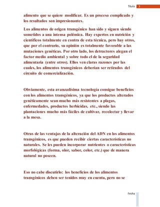 3Título
Fecha
alimento que se quiere modificar. Es un proceso complicado y
los resultados son impresionantes.
Los alimentos de origen transgénico han sido y siguen siendo
sometidos a una intensa polémica. Hay expertos en nutrición y
científicos totalmente en contra de esta técnica, pero hay otros,
que por el contrario, su opinión es totalmente favorable a las
mutaciones genéticas. Por otro lado, los detractores alegan el
factor medio ambiental y sobre todo el de la seguridad
alimentaria (entre otros). Ellos ven claras razones por las
cuales, los alimentos transgénicos deberían ser retirados del
circuito de comercialización.
Obviamente, esta avanzadísima tecnología consigue beneficios
con los alimentos transgénicos, ya que los productos alterados
genéticamente sean mucho más resistentes a plagas,
enfermedades, productos herbicidas, etc., siendo las
plantaciones mucho más fáciles de cultivar, recolectar y llevar
a la mesa.
Otras de las ventajas de la alteración del ADN en los alimentos
transgénicos, es que pueden recibir ciertas características no
naturales. Se les pueden incorporar nutrientes o características
morfológicas (forma, olor, sabor, color, etc.) que de manera
natural no poseen.
Eso no cabe discutirlo: los beneficios de los alimentos
transgénicos deben ser tenidos muy en cuenta, pero no se
 