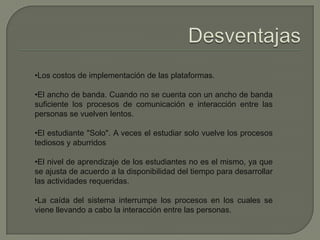 •Los costos de implementación de las plataformas.
•El ancho de banda. Cuando no se cuenta con un ancho de banda
suficiente los procesos de comunicación e interacción entre las
personas se vuelven lentos.
•El estudiante "Solo". A veces el estudiar solo vuelve los procesos
tediosos y aburridos
•El nivel de aprendizaje de los estudiantes no es el mismo, ya que
se ajusta de acuerdo a la disponibilidad del tiempo para desarrollar
las actividades requeridas.
•La caída del sistema interrumpe los procesos en los cuales se
viene llevando a cabo la interacción entre las personas.
 