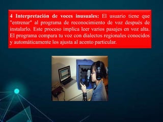 4 Interpretación de voces inusuales: El usuario tiene que
"entrenar" al programa de reconocimiento de voz después de
instalarlo. Este proceso implica leer varios pasajes en voz alta.
El programa compara tu voz con dialectos regionales conocidos
y automáticamente los ajusta al acento particular.
 