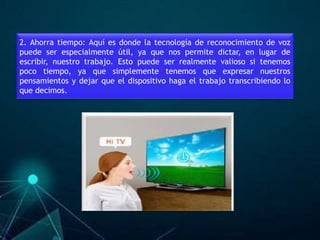 2. Ahorra tiempo: Aquí es donde la tecnología de reconocimiento de voz
puede ser especialmente útil, ya que nos permite dictar, en lugar de
escribir, nuestro trabajo. Esto puede ser realmente valioso si tenemos
poco tiempo, ya que simplemente tenemos que expresar nuestros
pensamientos y dejar que el dispositivo haga el trabajo transcribiendo lo
que decimos.
 