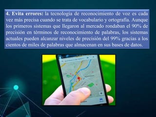 4. Evita errores: la tecnología de reconocimiento de voz es cada
vez más precisa cuando se trata de vocabulario y ortografía. Aunque
los primeros sistemas que llegaron al mercado rondaban el 90% de
precisión en términos de reconocimiento de palabras, los sistemas
actuales pueden alcanzar niveles de precisión del 99% gracias a los
cientos de miles de palabras que almacenan en sus bases de datos.
 