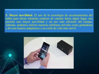 5. Mayor movilidad: El uso de la tecnología de reconocimiento del
habla para dictar mientras estamos de camino hacia algún lugar, nos
permite una mayor movilidad y un uso más eficiente del tiempo.
Además, podemos utilizar nuestros teléfonos móviles como grabadoras
y de esta manera adaptarnos a un estilo de vida más móvil.
 